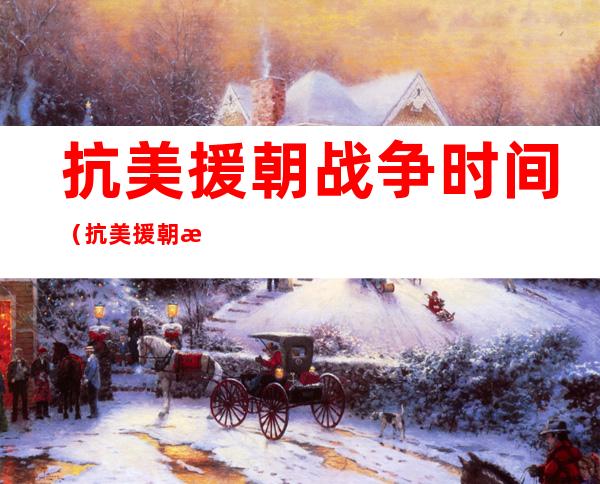 抗美援朝战争时间(抗美援朝战争时间历时多久)