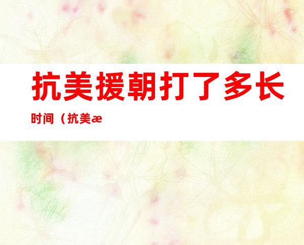 抗美援朝打了多长时间（抗美援朝总共打了多长时间）