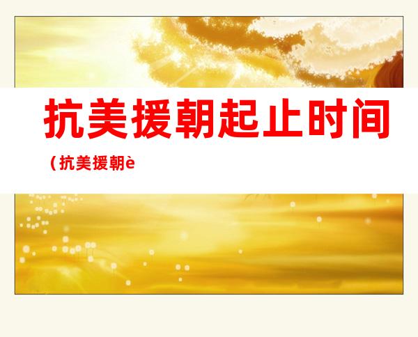 抗美援朝起止时间(抗美援朝起止时间和历史意义)