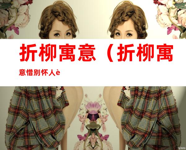 折柳寓意(折柳寓意惜别怀人诗歌的主旨还是思乡之情这种思)