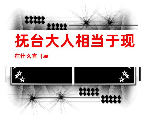 抚台大人相当于现在什么官(清代抚台大人相当啥级别)