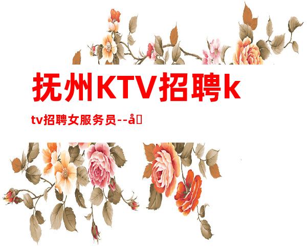 抚州KTV招聘ktv招聘女服务员--团队联盟无业绩要求