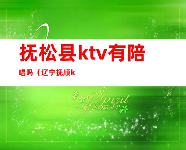 抚松县ktv有陪唱吗(辽宁抚顺ktv)