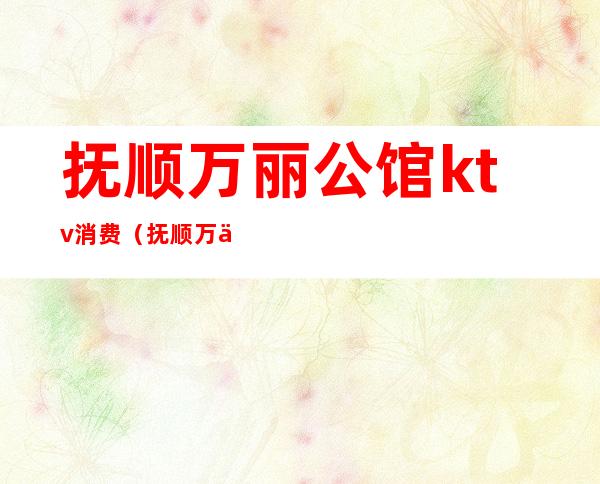 抚顺万丽公馆ktv消费（抚顺万丽公馆ktv消费高吗）