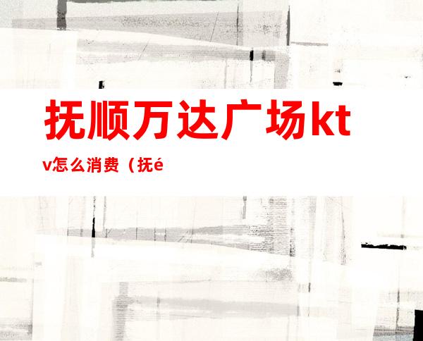 抚顺万达广场ktv怎么消费（抚顺道街ktv怎么收费的）