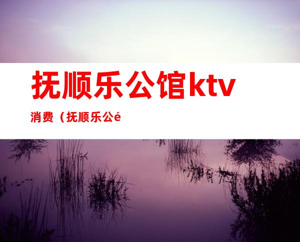 抚顺乐公馆ktv消费（抚顺乐公馆KTV）