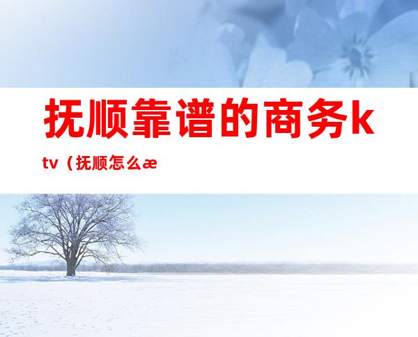 抚顺靠谱的商务ktv(抚顺怎么样)