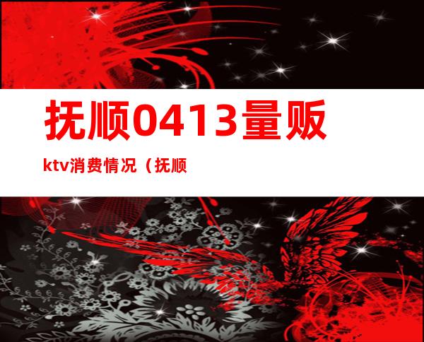 抚顺0413量贩ktv消费情况(抚顺望花ktv)