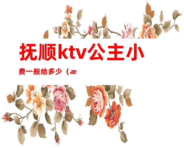 抚顺ktv公主小费一般给多少(抚顺ktv公主小费一般给多少)