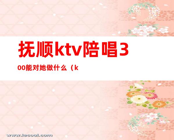 抚顺ktv陪唱300能对她做什么(ktv陪酒300元能对她做什么)