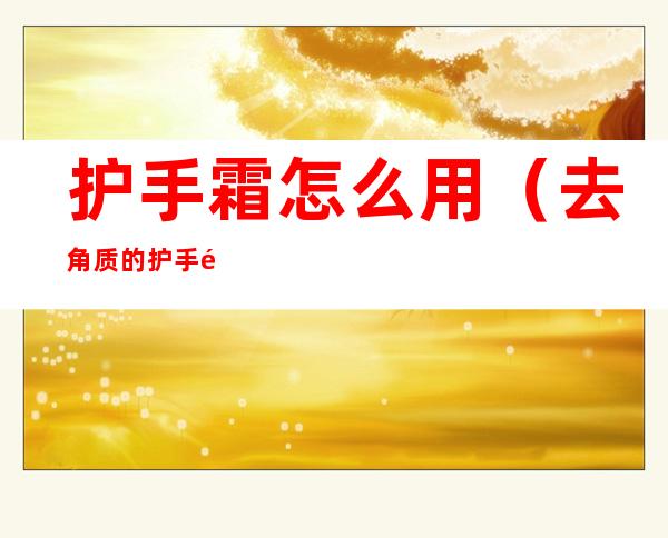 护手霜怎么用(去角质的护手霜怎么用)