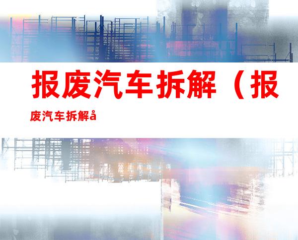 报废汽车拆解（报废汽车拆解公司需要什么资质）