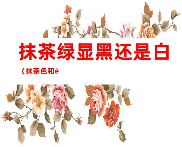 抹茶绿显黑还是白(抹茶色和黑茶色哪个显白)