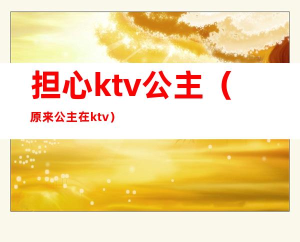 担心ktv公主(原来公主在ktv)