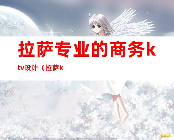 拉萨专业的商务ktv设计(拉萨ktv招聘公关)