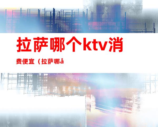 拉萨哪个ktv消费便宜(拉萨哪家ktv小费最高)