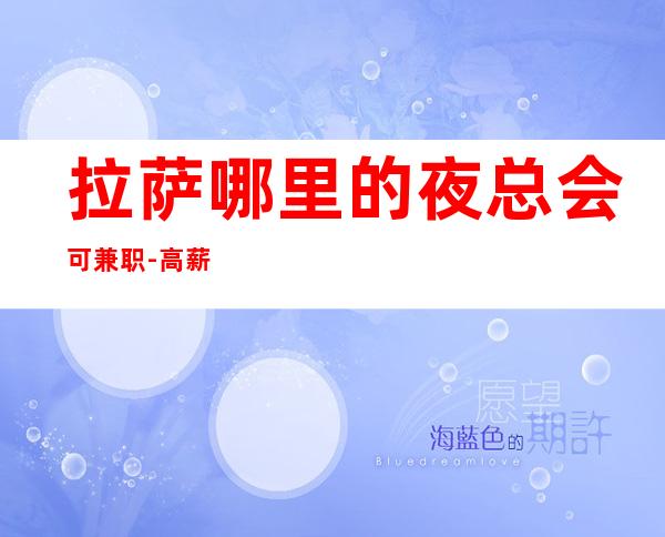 拉萨哪里的夜总会可兼职-高薪的夜总会让你少走弯路