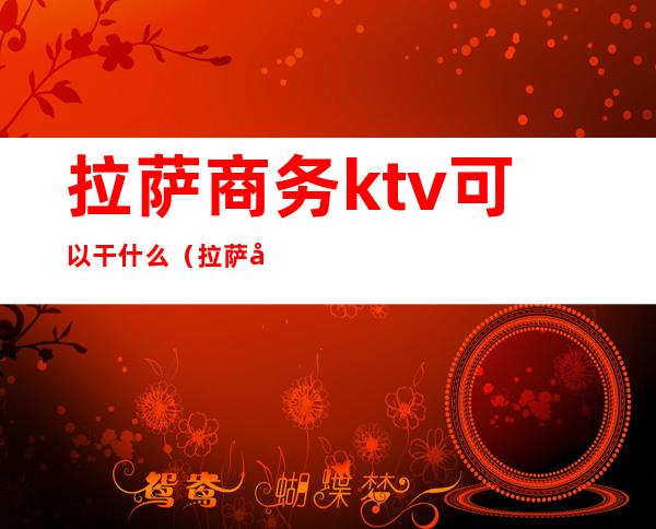 拉萨商务ktv可以干什么(拉萨市有名的KTV)
