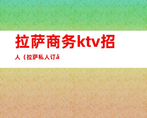 拉萨商务ktv招人(拉萨私人订制ktv)