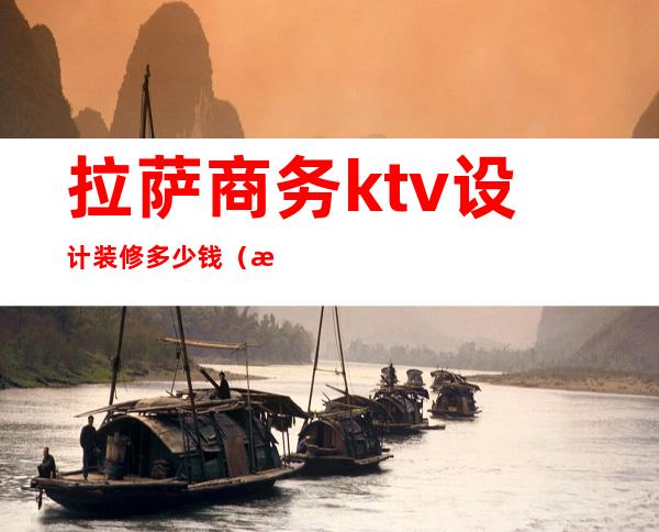 拉萨商务ktv设计装修多少钱（拉萨ktv有哪些）