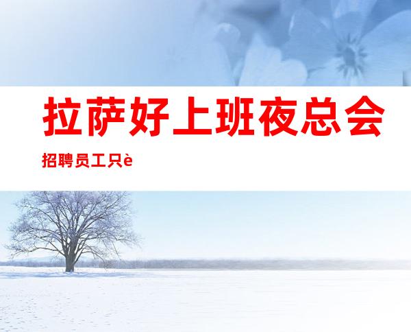 拉萨好上班夜总会招聘员工只要面试通过情况下是可以