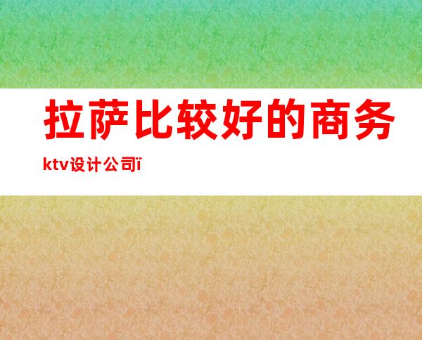 拉萨比较好的商务ktv设计公司(拉萨商务KTV)