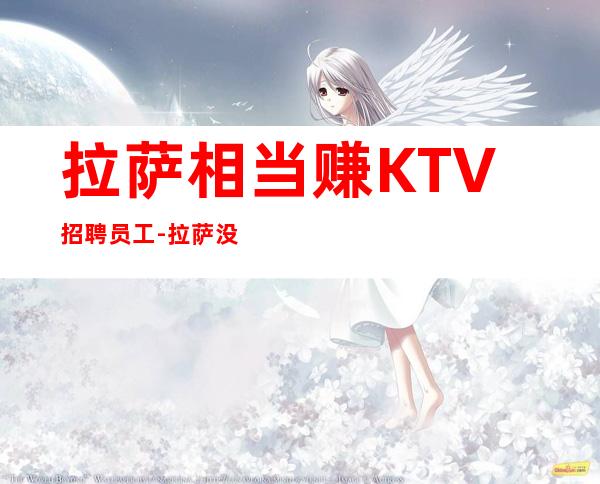 拉萨相当赚KTV招聘员工-拉萨没网红夜工作赚必看上班无忧