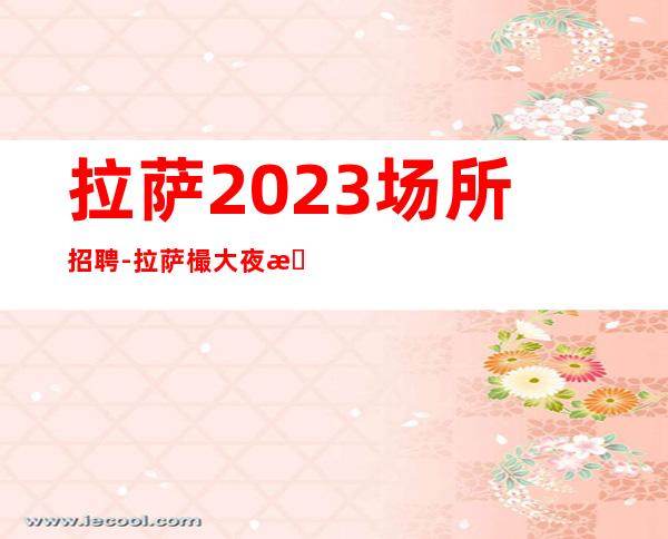 拉萨2023场所招聘-拉萨樶大夜总会招聘员工工作招聘信息