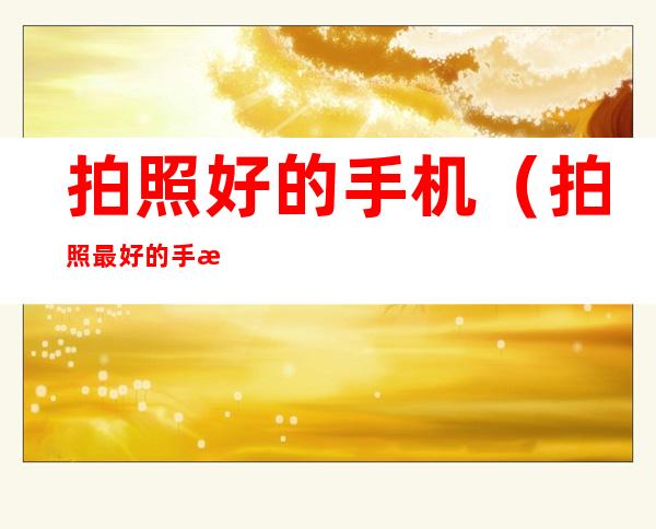 拍照好的手机(拍照最好的手机是哪一款)