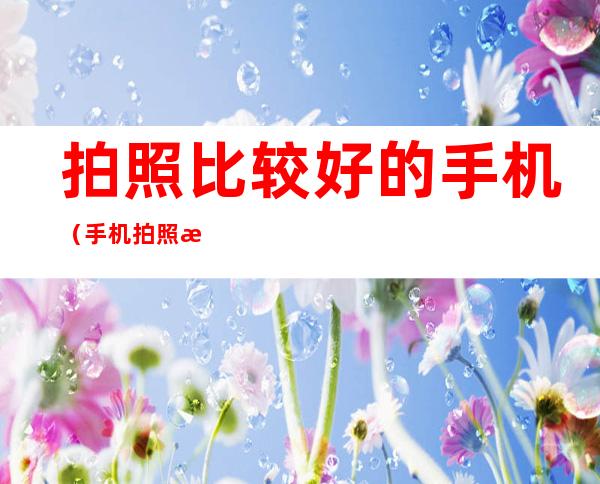 拍照比较好的手机(手机拍照比较好的手机)