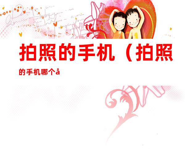 拍照的手机(拍照的手机哪个好)