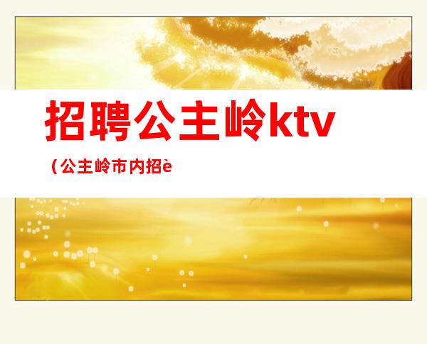 招聘公主岭ktv(公主岭市内招聘信息)