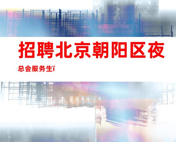 招聘北京朝阳区夜总会服务生，高薪资，高待遇，中更高商务场