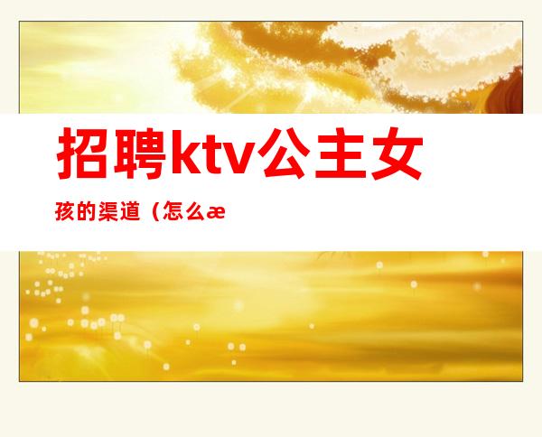 招聘ktv公主女孩的渠道(怎么招聘ktv公主)