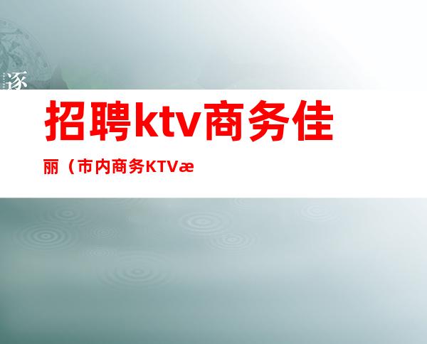 招聘ktv商务佳丽（市内商务KTV招聘）