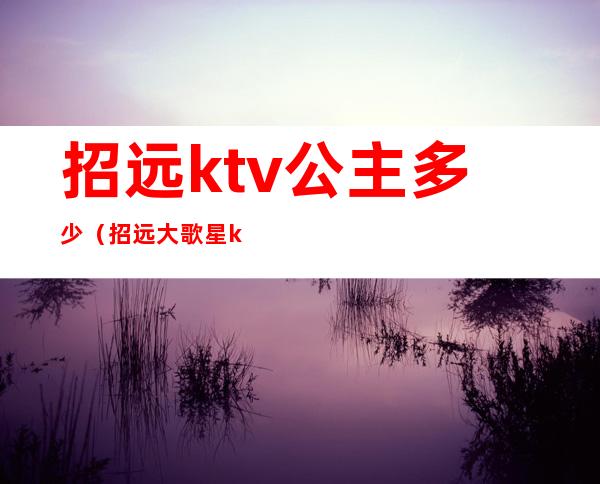 招远ktv公主多少（招远大歌星ktv多少钱）