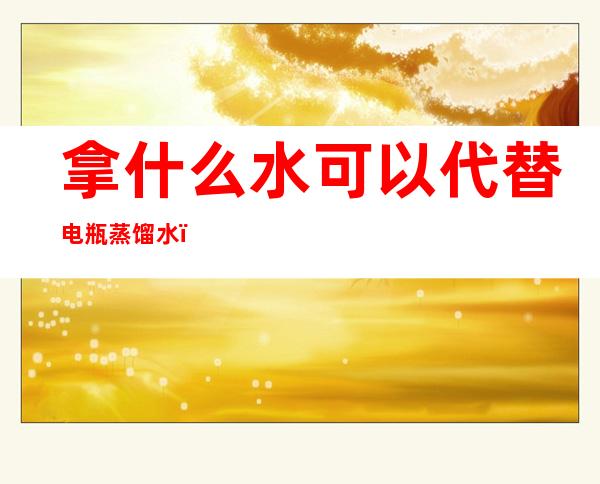 拿什么水可以代替电瓶蒸馏水（拿什么水可以代替电瓶蒸馏水使用）
