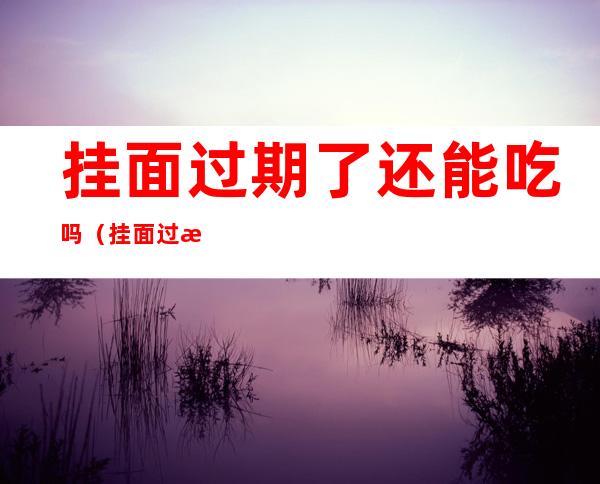 挂面过期了还能吃吗（挂面过期了还能吃吗有酸味）