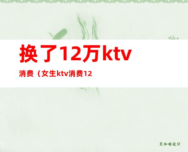换了12万ktv消费（女生ktv消费12万）
