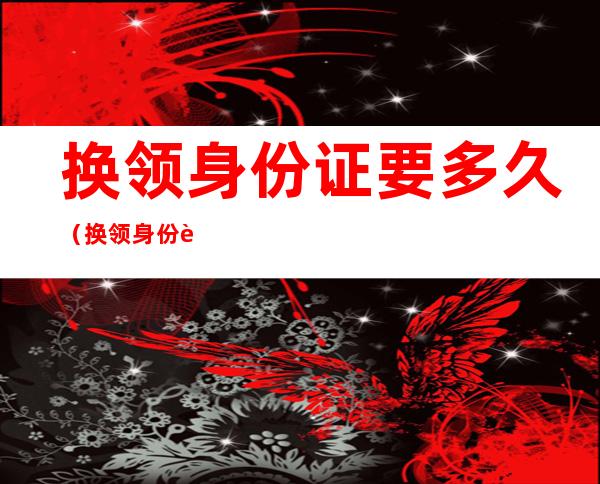 换领身份证要多久（换领身份证要多久需要交旧证吗）