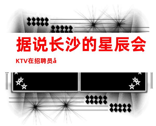 据说长沙的星辰会KTV在招聘员工公主 挺好上班的姐妹都去试试