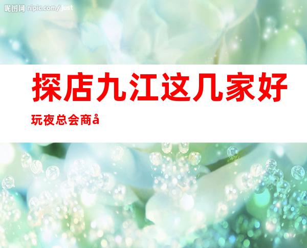 探店九江这几家好玩夜总会商务KTV高档次推荐预订