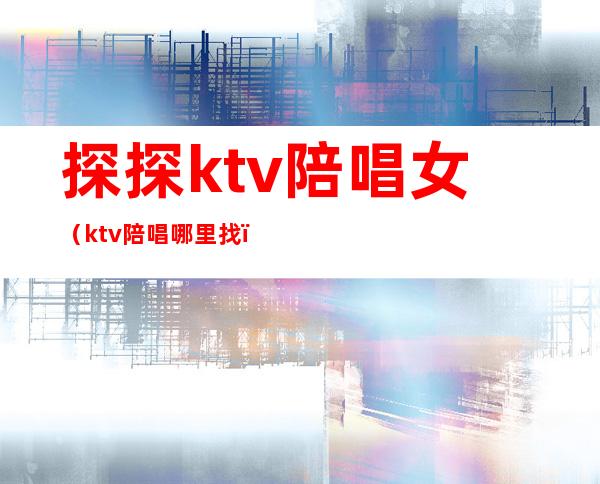 探探ktv陪唱女(ktv陪唱哪里找)