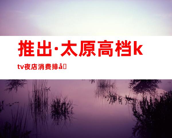 推出·太原高档ktv夜店消费排名~最全太原夜生活指南·玩家必