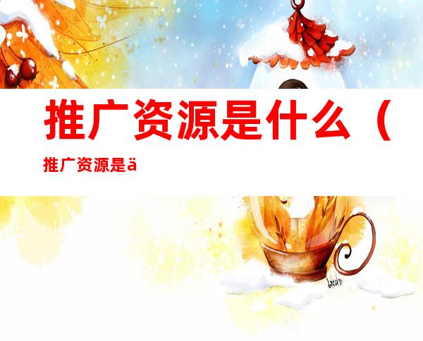 推广资源是什么(推广资源是什么工作)