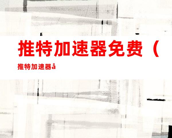 推特加速器免费(推特加速器免费永久)