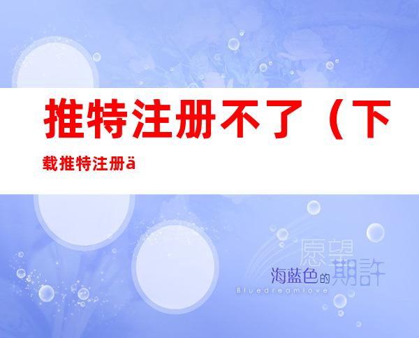 推特注册不了(下载推特注册不了)
