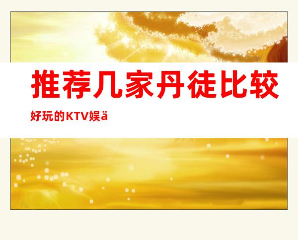 推荐几家丹徒比较好玩的KTV娱乐场所!消费地址明细 – 镇江丹徒商务KTV