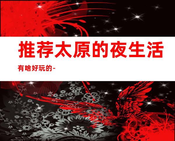 推荐太原的夜生活有啥好玩的-太原夜总会等你来打卡