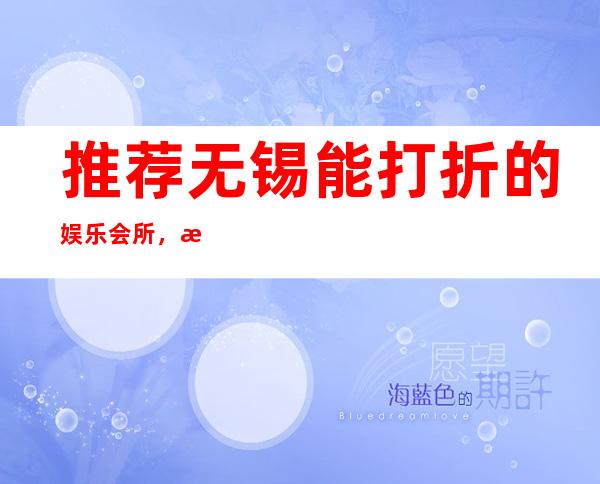 推荐无锡能打折的娱乐会所，无锡至尊红颜酒吧顶呱呱的式